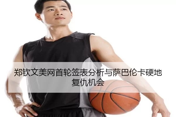 郑钦文美网首轮签表分析与萨巴伦卡硬地复仇机会